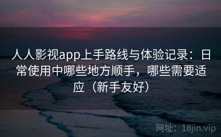 人人影视app上手路线与体验记录：日常使用中哪些地方顺手，哪些需要适应（新手友好）