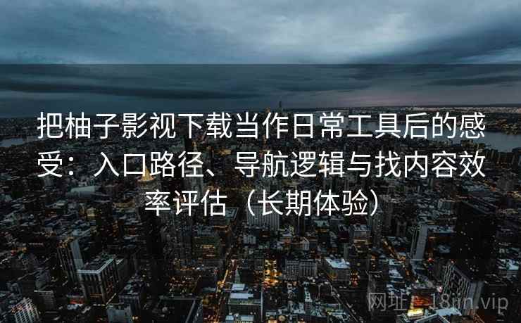 把柚子影视下载当作日常工具后的感受:入口路径、导航逻辑与找内容效率评估(长期体验) 把柚子影视下载当作日常工具后的感受:入口路径、导航逻辑与找内容效率评估(长期体验)