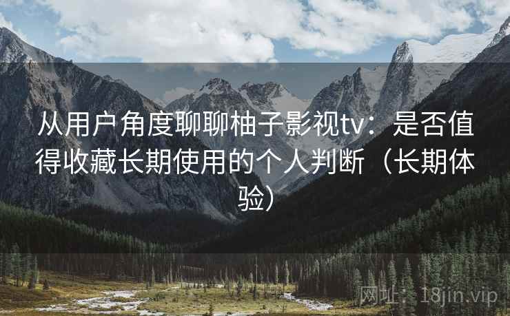 从用户角度聊聊柚子影视tv：是否值得收藏长期使用的个人判断（长期体验）