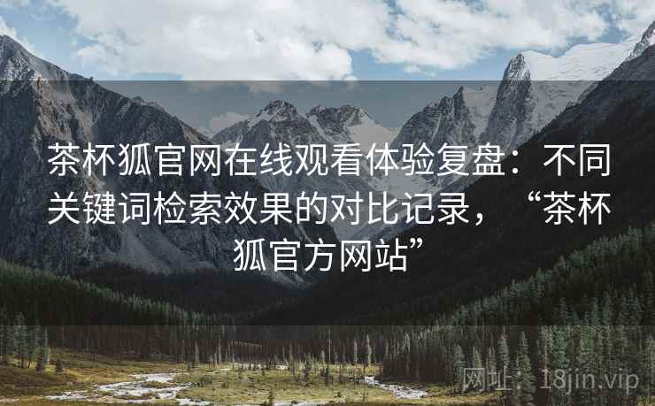 茶杯狐官网在线观看体验复盘:不同关键词检索效果的对比记录,“茶杯狐官方网站” 茶杯狐官网在线观看体验复盘:不同关键词检索效果的对比记录,“茶杯狐官方网站”