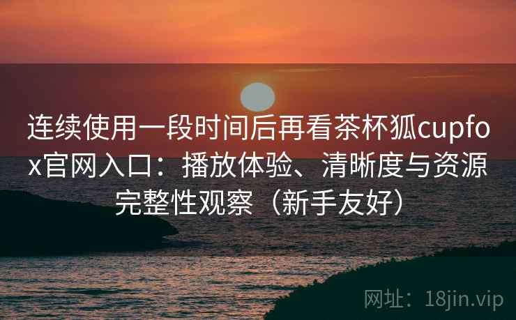 连续使用一段时间后再看茶杯狐cupfox官网入口:播放体验、清晰度与资源完整性观察(新手友好) 连续使用一段时间后再看茶杯狐cupfox官网入口:播放体验、清晰度与资源完整性观察(新手友好)