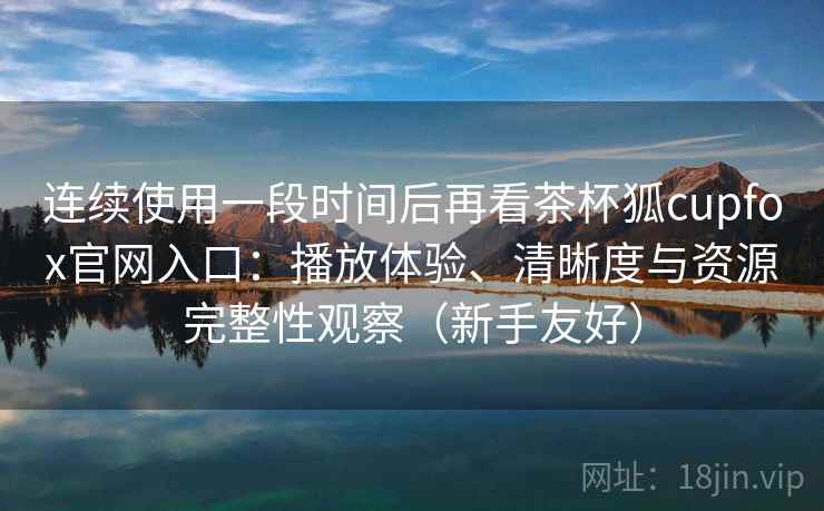 连续使用一段时间后再看茶杯狐cupfox官网入口:播放体验、清晰度与资源完整性观察(新手友好) 连续使用一段时间后再看茶杯狐cupfox官网入口:播放体验、清晰度与资源完整性观察(新手友好)