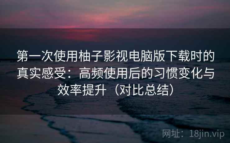 第一次使用柚子影视电脑版下载时的真实感受:高频使用后的习惯变化与效率提升(对比总结) 第一次使用柚子影视电脑版下载时的真实感受:高频使用后的习惯变化与效率提升(对比总结)
