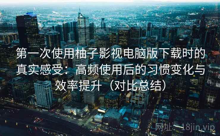 第一次使用柚子影视电脑版下载时的真实感受：高频使用后的习惯变化与效率提升（对比总结）