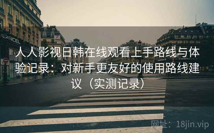 人人影视日韩在线观看上手路线与体验记录:对新手更友好的使用路线建议(实测记录) 人人影视日韩在线观看上手路线与体验记录:对新手更友好的使用路线建议(实测记录)