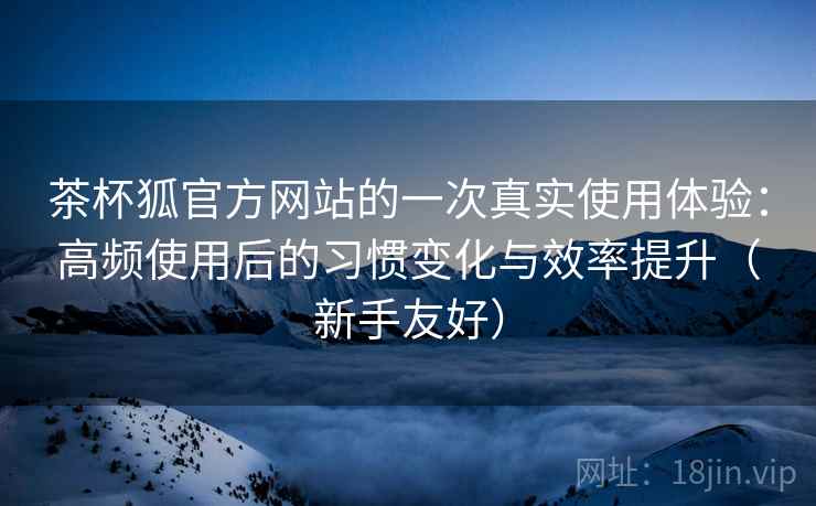茶杯狐官方网站的一次真实使用体验:高频使用后的习惯变化与效率提升(新手友好) 茶杯狐官方网站的一次真实使用体验:高频使用后的习惯变化与效率提升(新手友好)