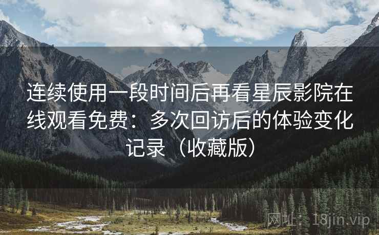 连续使用一段时间后再看星辰影院在线观看免费：多次回访后的体验变化记录（收藏版）