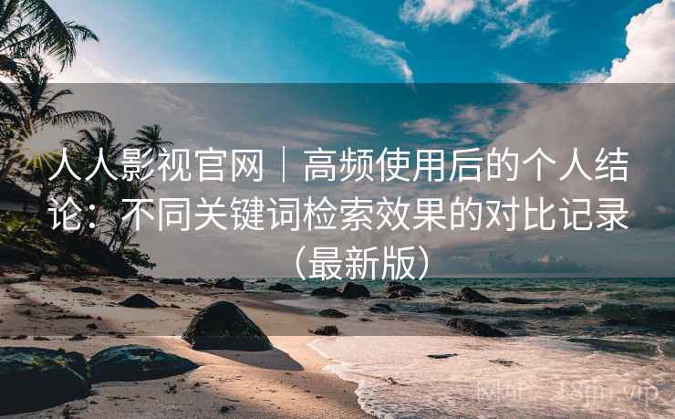 人人影视官网｜高频使用后的个人结论：不同关键词检索效果的对比记录（最新版）