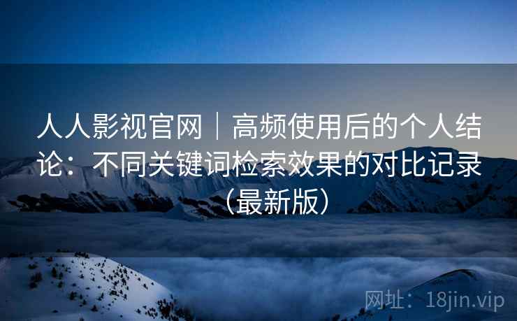 人人影视官网|高频使用后的个人结论:不同关键词检索效果的对比记录(最新版) 人人影视官网|高频使用后的个人结论:不同关键词检索效果的对比记录(最新版)