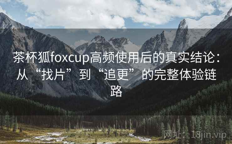 茶杯狐foxcup高频使用后的真实结论：从“找片”到“追更”的完整体验链路