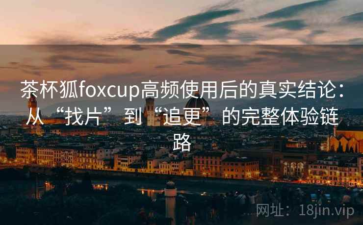 茶杯狐foxcup高频使用后的真实结论：从“找片”到“追更”的完整体验链路