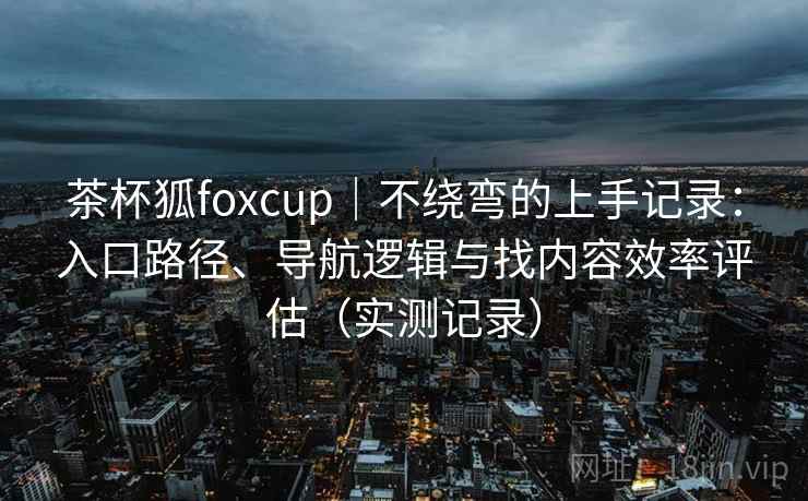 茶杯狐foxcup｜不绕弯的上手记录：入口路径、导航逻辑与找内容效率评估（实测记录）