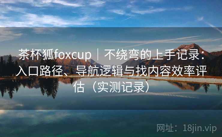 茶杯狐foxcup|不绕弯的上手记录:入口路径、导航逻辑与找内容效率评估(实测记录) 茶杯狐foxcup|不绕弯的上手记录:入口路径、导航逻辑与找内容效率评估(实测记录)