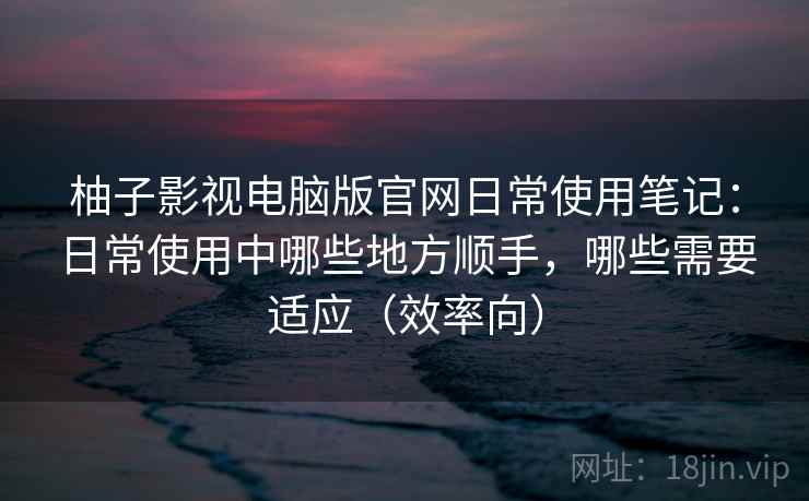 柚子影视电脑版官网日常使用笔记:日常使用中哪些地方顺手,哪些需要适应(效率向) 柚子影视电脑版官网日常使用笔记:日常使用中哪些地方顺手,哪些需要适应(效率向)