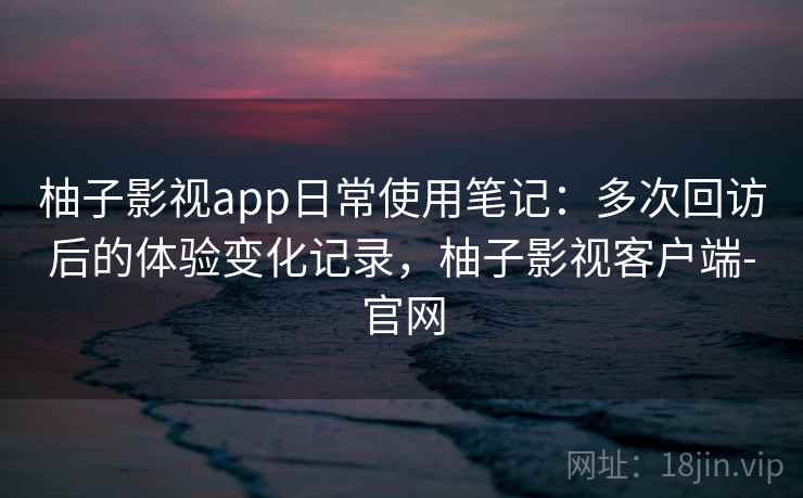 柚子影视app日常使用笔记：多次回访后的体验变化记录，柚子影视客户端-官网