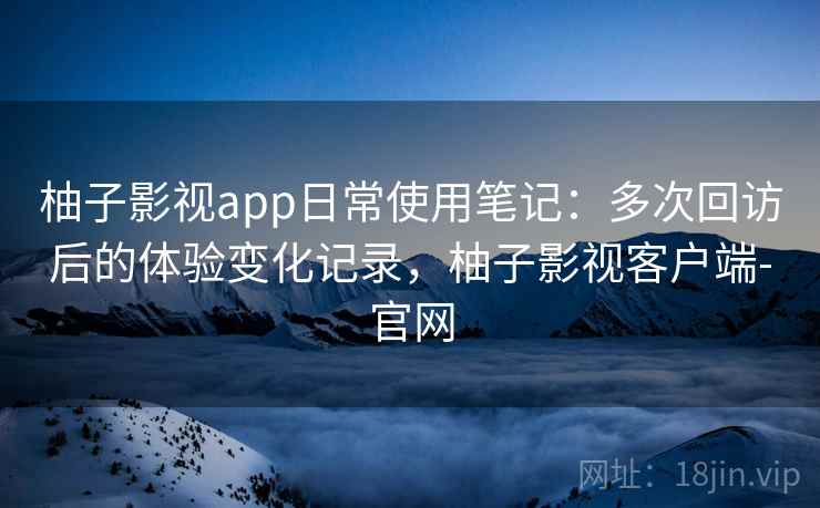 柚子影视app日常使用笔记:多次回访后的体验变化记录,柚子影视客户端-官网 柚子影视app日常使用笔记:多次回访后的体验变化记录,柚子影视客户端-官网