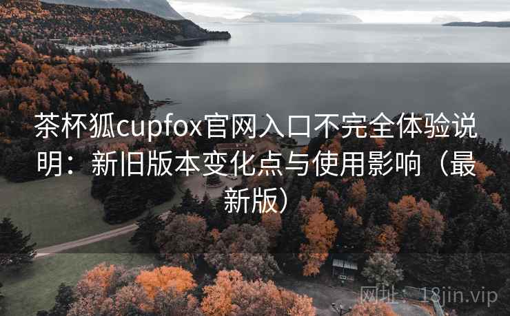 茶杯狐cupfox官网入口不完全体验说明：新旧版本变化点与使用影响（最新版）