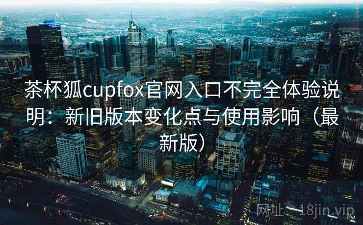 茶杯狐cupfox官网入口不完全体验说明：新旧版本变化点与使用影响（最新版）
