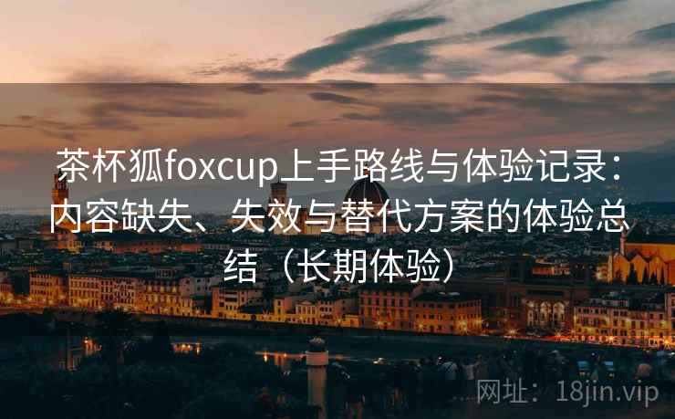 茶杯狐foxcup上手路线与体验记录：内容缺失、失效与替代方案的体验总结（长期体验）